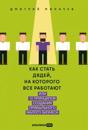 Милачев Дмитрий - Как стать дядей, на которого все работают, или 12 принципов создания прибыльного малого бизнеса