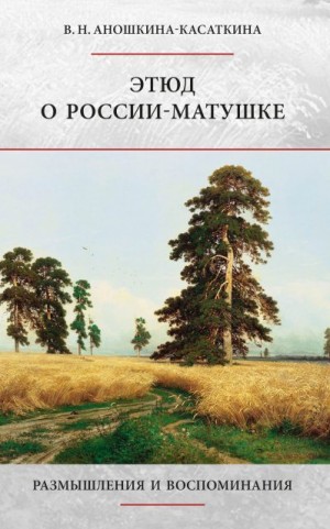 Аношкина-Касаткина Вера - Этюд о России-матушке. Размышления и воспоминания