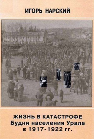 Нарский Игорь - Жизнь в катастрофе. Будни населения Урала в 1917-1922 гг.
