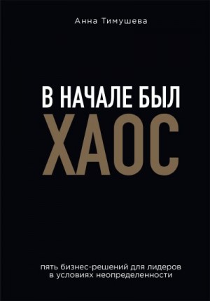 Тимушева Анна - В начале был хаос. Пять бизнес-решений для лидеров в условиях неопределенности