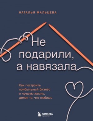 Мальцева Наталья - Не подарили, а навязала. Как построить бизнес и лучшую жизнь, делая то, что любишь