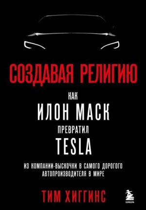 Хиггинс Тим - Создавая религию. Как Илон Маск превратил Tesla из компании-выскочки в самого дорогого автопроизводителя в мире