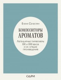 Композиторы ароматов. Легендарные парфюмеры ХХ и XXI веков и их лучшие произведения