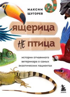 Щугорев Максим - Ящерица не птица. Истории отчаянного ветеринара о самых экзотических пациентах
