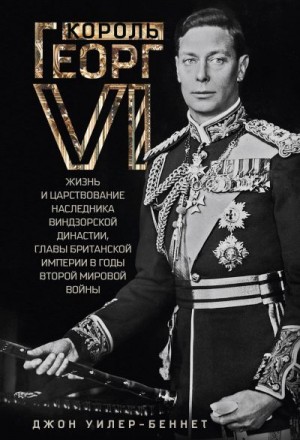 Уилер-Беннет Джон - Король Георг VI. Жизнь и царствование наследника Виндзорской династии, главы Британской империи в годы Второй мировой войны