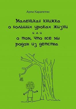 Карапетян Арпи - Маленькая книжка о больших уроках жизни, или О том, что все мы родом из детства